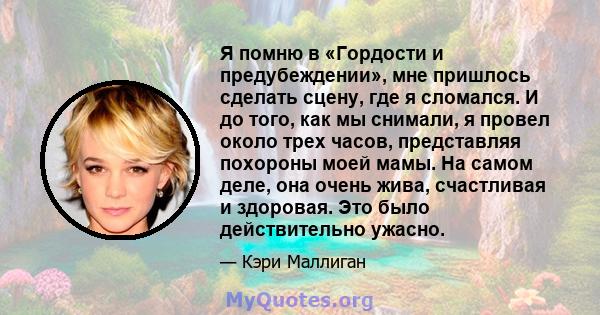 Я помню в «Гордости и предубеждении», мне пришлось сделать сцену, где я сломался. И до того, как мы снимали, я провел около трех часов, представляя похороны моей мамы. На самом деле, она очень жива, счастливая и