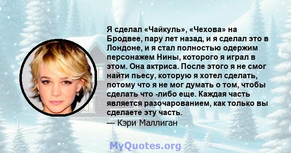 Я сделал «Чайкуль», «Чехова» на Бродвее, пару лет назад, и я сделал это в Лондоне, и я стал полностью одержим персонажем Нины, которого я играл в этом. Она актриса. После этого я не смог найти пьесу, которую я хотел