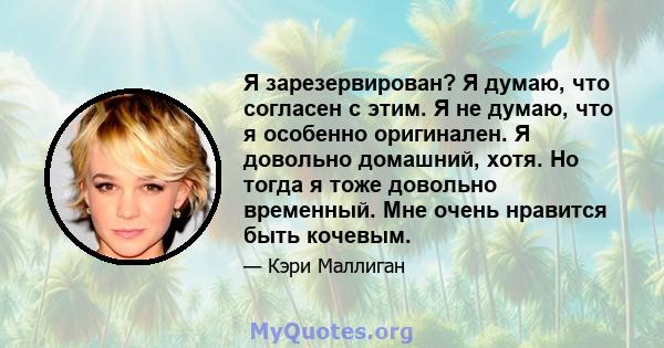 Я зарезервирован? Я думаю, что согласен с этим. Я не думаю, что я особенно оригинален. Я довольно домашний, хотя. Но тогда я тоже довольно временный. Мне очень нравится быть кочевым.