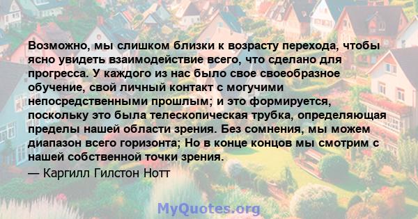 Возможно, мы слишком близки к возрасту перехода, чтобы ясно увидеть взаимодействие всего, что сделано для прогресса. У каждого из нас было свое своеобразное обучение, свой личный контакт с могучими непосредственными