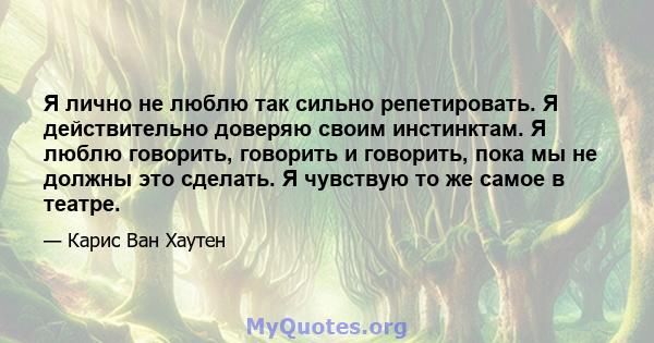 Я лично не люблю так сильно репетировать. Я действительно доверяю своим инстинктам. Я люблю говорить, говорить и говорить, пока мы не должны это сделать. Я чувствую то же самое в театре.