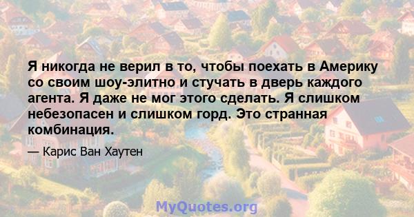 Я никогда не верил в то, чтобы поехать в Америку со своим шоу-элитно и стучать в дверь каждого агента. Я даже не мог этого сделать. Я слишком небезопасен и слишком горд. Это странная комбинация.