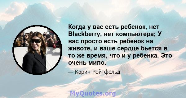 Когда у вас есть ребенок, нет Blackberry, нет компьютера; У вас просто есть ребенок на животе, и ваше сердце бьется в то же время, что и у ребенка. Это очень мило.