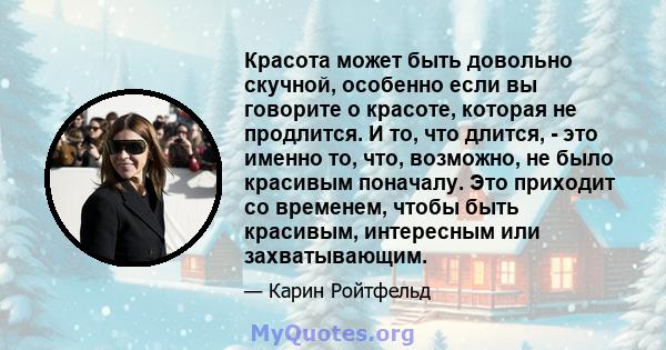 Красота может быть довольно скучной, особенно если вы говорите о красоте, которая не продлится. И то, что длится, - это именно то, что, возможно, не было красивым поначалу. Это приходит со временем, чтобы быть красивым, 