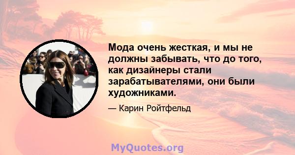 Мода очень жесткая, и мы не должны забывать, что до того, как дизайнеры стали зарабатывателями, они были художниками.