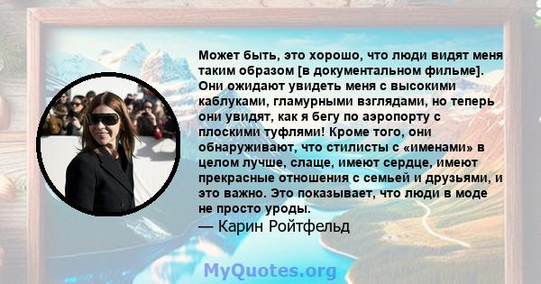 Может быть, это хорошо, что люди видят меня таким образом [в документальном фильме]. Они ожидают увидеть меня с высокими каблуками, гламурными взглядами, но теперь они увидят, как я бегу по аэропорту с плоскими туфлями! 