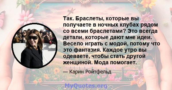 Так. Браслеты, которые вы получаете в ночных клубах рядом со всеми браслетами? Это всегда детали, которые дают мне идеи. Весело играть с модой, потому что это фантазия. Каждое утро вы одеваете, чтобы стать другой