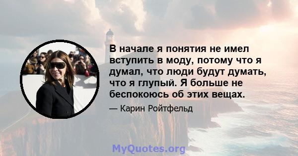 В начале я понятия не имел вступить в моду, потому что я думал, что люди будут думать, что я глупый. Я больше не беспокоюсь об этих вещах.