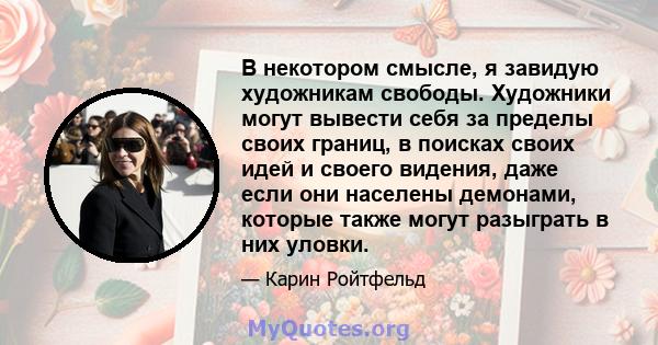 В некотором смысле, я завидую художникам свободы. Художники могут вывести себя за пределы своих границ, в поисках своих идей и своего видения, даже если они населены демонами, которые также могут разыграть в них уловки.