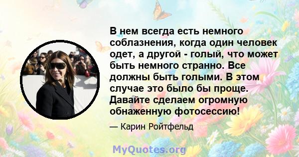 В нем всегда есть немного соблазнения, когда один человек одет, а другой - голый, что может быть немного странно. Все должны быть голыми. В этом случае это было бы проще. Давайте сделаем огромную обнаженную фотосессию!