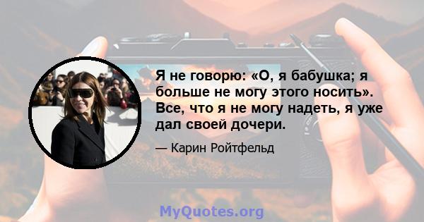 Я не говорю: «О, я бабушка; я больше не могу этого носить». Все, что я не могу надеть, я уже дал своей дочери.