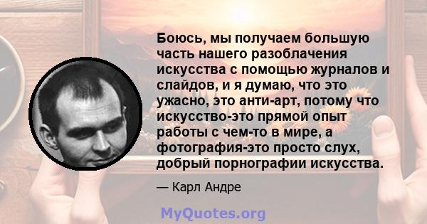 Боюсь, мы получаем большую часть нашего разоблачения искусства с помощью журналов и слайдов, и я думаю, что это ужасно, это анти-арт, потому что искусство-это прямой опыт работы с чем-то в мире, а фотография-это просто