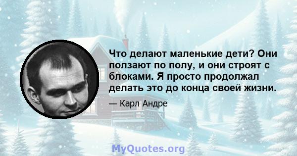 Что делают маленькие дети? Они ползают по полу, и они строят с блоками. Я просто продолжал делать это до конца своей жизни.