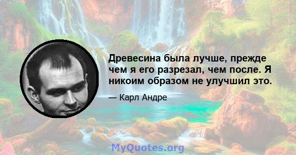 Древесина была лучше, прежде чем я его разрезал, чем после. Я никоим образом не улучшил это.