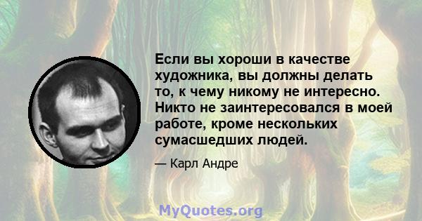 Если вы хороши в качестве художника, вы должны делать то, к чему никому не интересно. Никто не заинтересовался в моей работе, кроме нескольких сумасшедших людей.