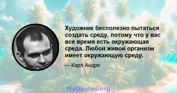 Художник бесполезно пытаться создать среду, потому что у вас все время есть окружающая среда. Любой живой организм имеет окружающую среду.