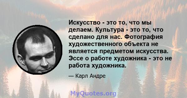 Искусство - это то, что мы делаем. Культура - это то, что сделано для нас. Фотография художественного объекта не является предметом искусства. Эссе о работе художника - это не работа художника.