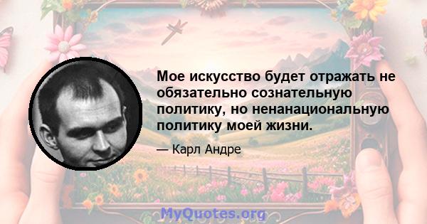 Мое искусство будет отражать не обязательно сознательную политику, но ненанациональную политику моей жизни.