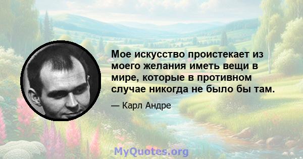 Мое искусство проистекает из моего желания иметь вещи в мире, которые в противном случае никогда не было бы там.