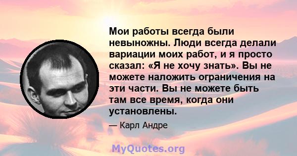 Мои работы всегда были невыножны. Люди всегда делали вариации моих работ, и я просто сказал: «Я не хочу знать». Вы не можете наложить ограничения на эти части. Вы не можете быть там все время, когда они установлены.