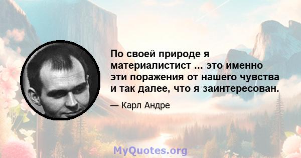 По своей природе я материалистист ... это именно эти поражения от нашего чувства и так далее, что я заинтересован.