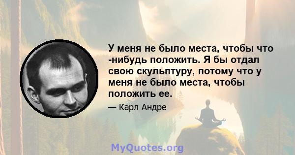 У меня не было места, чтобы что -нибудь положить. Я бы отдал свою скульптуру, потому что у меня не было места, чтобы положить ее.