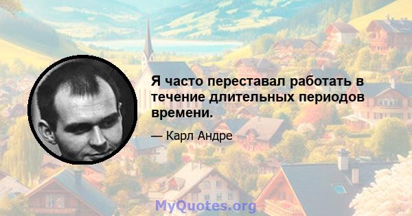 Я часто переставал работать в течение длительных периодов времени.