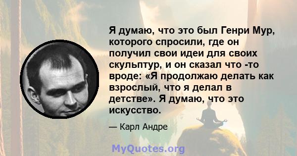 Я думаю, что это был Генри Мур, которого спросили, где он получил свои идеи для своих скульптур, и он сказал что -то вроде: «Я продолжаю делать как взрослый, что я делал в детстве». Я думаю, что это искусство.