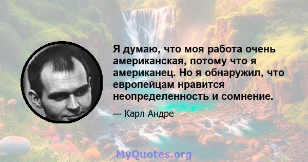 Я думаю, что моя работа очень американская, потому что я американец. Но я обнаружил, что европейцам нравится неопределенность и сомнение.