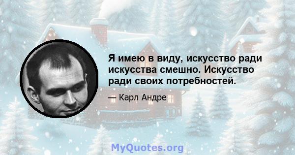 Я имею в виду, искусство ради искусства смешно. Искусство ради своих потребностей.