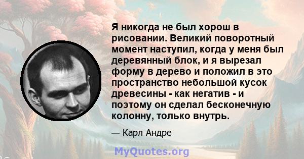 Я никогда не был хорош в рисовании. Великий поворотный момент наступил, когда у меня был деревянный блок, и я вырезал форму в дерево и положил в это пространство небольшой кусок древесины - как негатив - и поэтому он