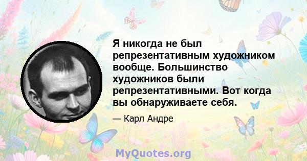 Я никогда не был репрезентативным художником вообще. Большинство художников были репрезентативными. Вот когда вы обнаруживаете себя.