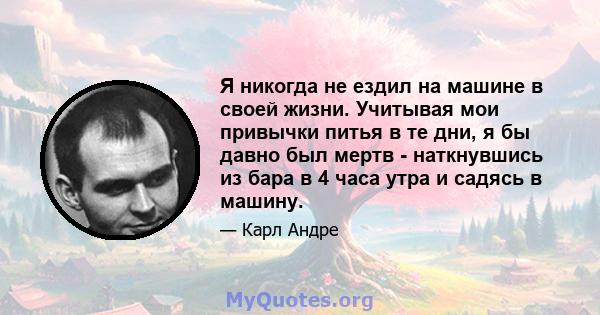 Я никогда не ездил на машине в своей жизни. Учитывая мои привычки питья в те дни, я бы давно был мертв - наткнувшись из бара в 4 часа утра и садясь в машину.