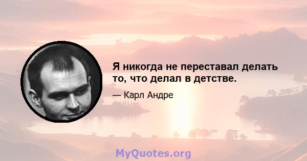 Я никогда не переставал делать то, что делал в детстве.