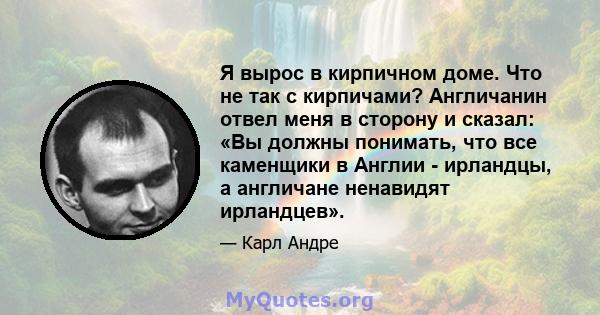 Я вырос в кирпичном доме. Что не так с кирпичами? Англичанин отвел меня в сторону и сказал: «Вы должны понимать, что все каменщики в Англии - ирландцы, а англичане ненавидят ирландцев».