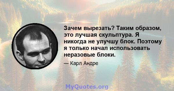 Зачем вырезать? Таким образом, это лучшая скульптура. Я никогда не улучшу блок. Поэтому я только начал использовать неразовые блоки.