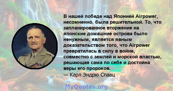 В нашей победе над Японией Airpower, несомненно, была решительной. То, что запланированное вторжение на японские домашние острова было ненужным, является явным доказательством того, что Airpower превратилась в силу в