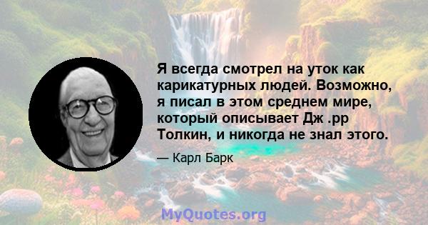 Я всегда смотрел на уток как карикатурных людей. Возможно, я писал в этом среднем мире, который описывает Дж .рр Толкин, и никогда не знал этого.