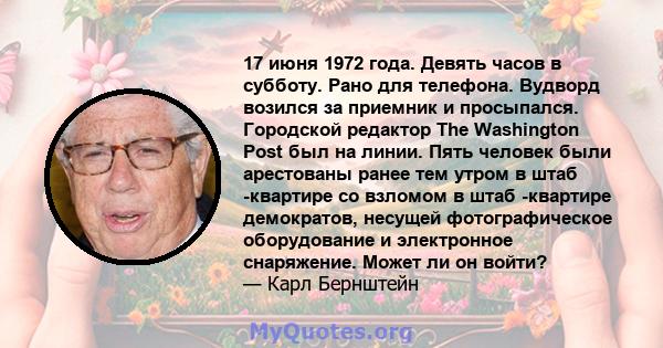 17 июня 1972 года. Девять часов в субботу. Рано для телефона. Вудворд возился за приемник и просыпался. Городской редактор The Washington Post был на линии. Пять человек были арестованы ранее тем утром в штаб -квартире