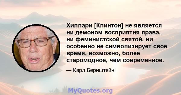 Хиллари [Клинтон] не является ни демоном восприятия права, ни феминистской святой, ни особенно не символизирует свое время, возможно, более старомодное, чем современное.