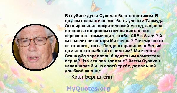 В глубине души Суссман был теоретиком. В другом возрасте он мог быть ученым Талмуда. Он выращивал сократический метод, задавая вопрос за вопросом в журналистах: кто перешел от коммерции, чтобы CRP с Stans? А как насчет