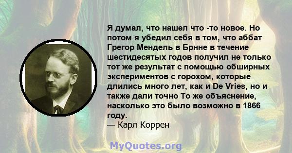 Я думал, что нашел что -то новое. Но потом я убедил себя в том, что аббат Грегор Мендель в Брнне в течение шестидесятых годов получил не только тот же результат с помощью обширных экспериментов с горохом, которые