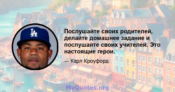 Послушайте своих родителей, делайте домашнее задание и послушайте своих учителей. Это настоящие герои.