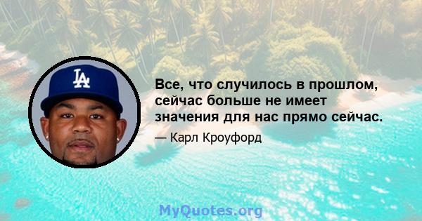 Все, что случилось в прошлом, сейчас больше не имеет значения для нас прямо сейчас.