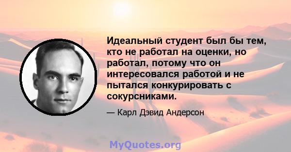 Идеальный студент был бы тем, кто не работал на оценки, но работал, потому что он интересовался работой и не пытался конкурировать с сокурсниками.