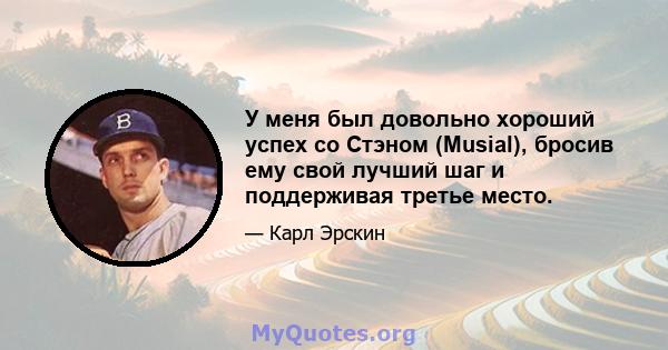 У меня был довольно хороший успех со Стэном (Musial), бросив ему свой лучший шаг и поддерживая третье место.