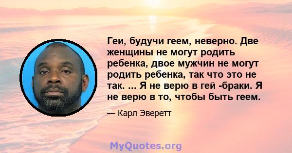 Геи, будучи геем, неверно. Две женщины не могут родить ребенка, двое мужчин не могут родить ребенка, так что это не так. ... Я не верю в гей -браки. Я не верю в то, чтобы быть геем.