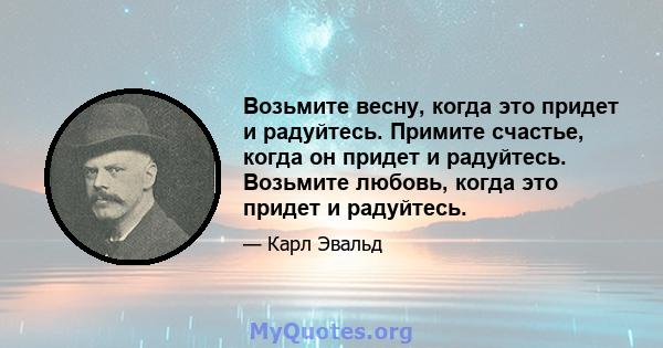 Возьмите весну, когда это придет и радуйтесь. Примите счастье, когда он придет и радуйтесь. Возьмите любовь, когда это придет и радуйтесь.