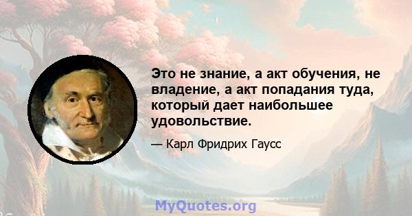 Это не знание, а акт обучения, не владение, а акт попадания туда, который дает наибольшее удовольствие.