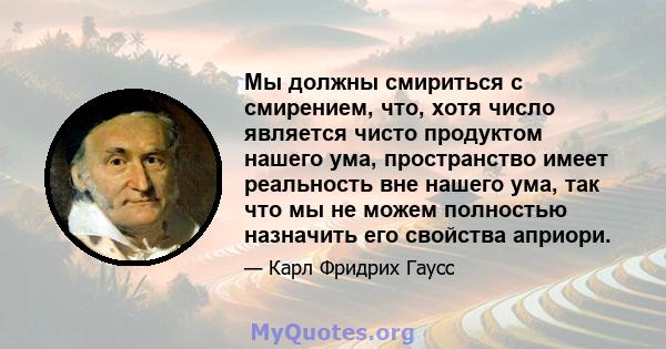 Мы должны смириться с смирением, что, хотя число является чисто продуктом нашего ума, пространство имеет реальность вне нашего ума, так что мы не можем полностью назначить его свойства априори.